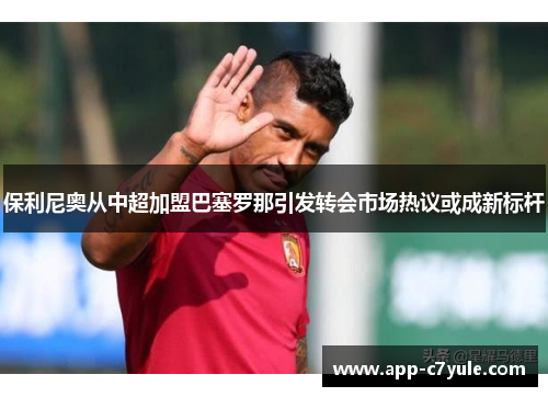 保利尼奥从中超加盟巴塞罗那引发转会市场热议或成新标杆 保利尼奥从中超加盟巴塞罗那引发转会市场热议或成新标杆