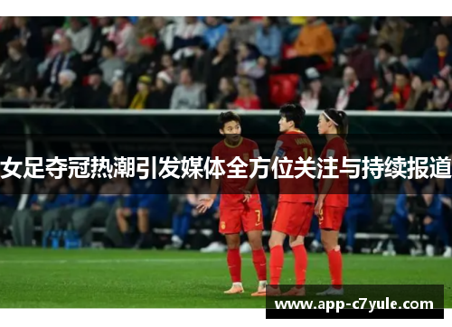 女足夺冠热潮引发媒体全方位关注与持续报道