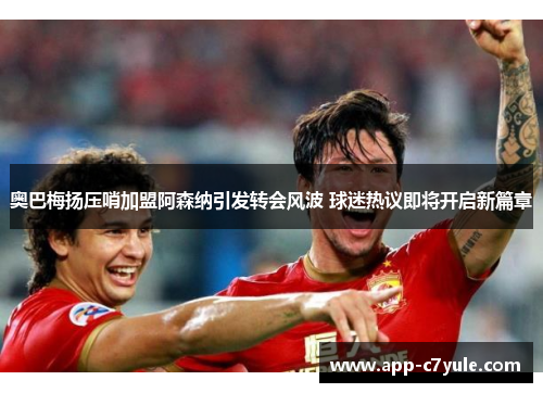 奥巴梅扬压哨加盟阿森纳引发转会风波 球迷热议即将开启新篇章 奥巴梅扬压哨加盟阿森纳引发转会风波 球迷热议即将开启新篇章