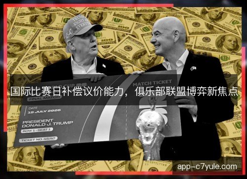 国际比赛日补偿议价能力，俱乐部联盟博弈新焦点